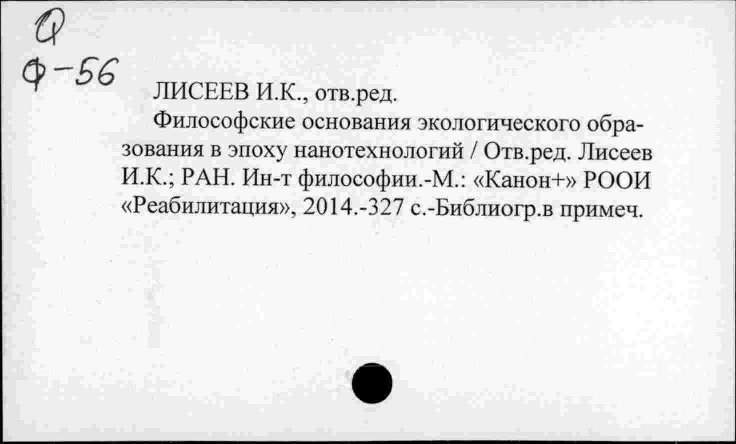 ﻿ЛИСЕЕВ И.К., отв.ред.
Философские основания экологического образования в эпоху нанотехнологий / Отв.ред. Лисеев И.К.; РАН. Ин-т философии.-М.: «Канон+» РООИ «Реабилитация», 2014.-327 с.-Библиогр.в примеч.